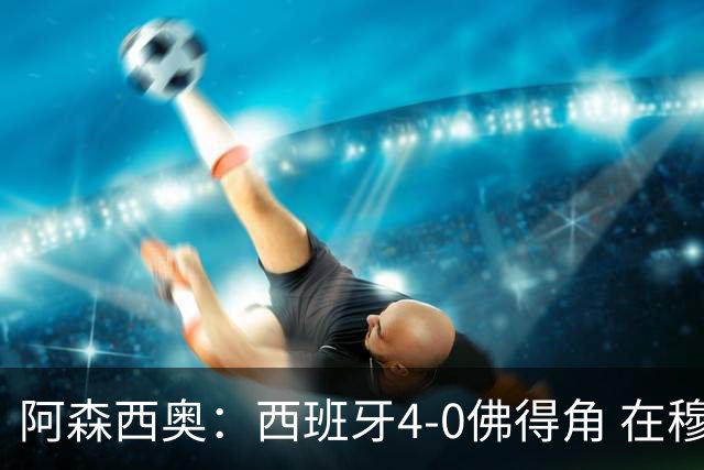 阿森西奥：西班牙4-0佛得角 在穆里尼奥带领下对西甲夺冠很有信心